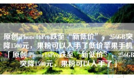 原创iPhone16Pro跌至“新低价”，256GB突降1500元，果粉可以入手了低价苹果手机「原创iPhone16Pro跌至“新低价”，256GB突降1500元，果粉可以入手了」