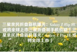 三星亲民折叠新机曝光：Galaxy Z Flip FE 或将全球上市三星折叠屏手机价格「三星亲民折叠新机曝光：Galaxy Z Flip FE 或将全球上市」