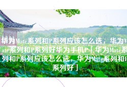 华为Mate系列和P系列应该怎么选，华为Mate系列和P系列好华为手机P「华为Mate系列和P系列应该怎么选，华为Mate系列和P系列好」