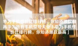 华为手机性价比排行榜，你知道哪款最高华为所有手机型号大全「华为手机性价比排行榜，你知道哪款最高」
