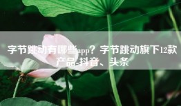 字节跳动有哪些app？字节跳动旗下12款产品-抖音、头条