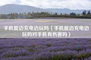 手机能边充电边玩吗（手机能边充电边玩吗对手机有伤害吗）