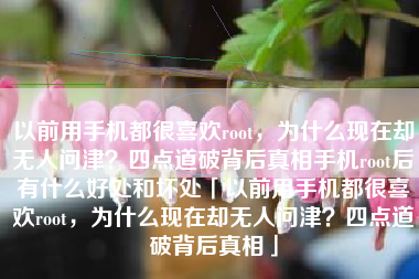 以前用手机都很喜欢root，为什么现在却无人问津？四点道破背后真相手机root后有什么好处和坏处「以前用手机都很喜欢root，为什么现在却无人问津？四点道破背后真相」