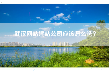 武汉网站建站公司应该怎么选? 武汉网站建站公司应该怎么选?